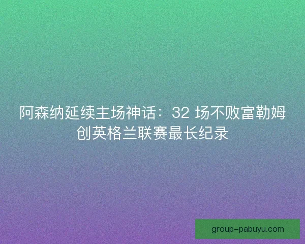 阿森纳延续主场神话：32 场不败富勒姆创英格兰联赛最长纪录