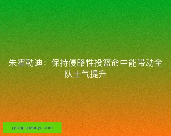 朱霍勒迪：保持侵略性投篮命中能带动全队士气提升