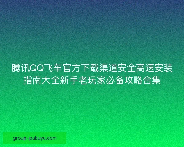 腾讯QQ飞车官方下载渠道安全高速安装指南大全新手老玩家必备攻略合集 腾讯QQ飞车官方下载渠道安全高速安装指南大全新手老玩家必备攻略合集