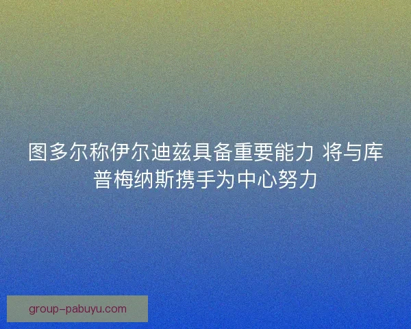 图多尔称伊尔迪兹具备重要能力 将与库普梅纳斯携手为中心努力