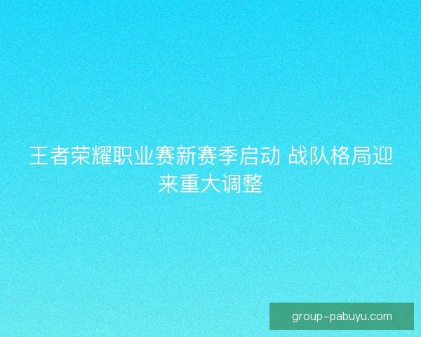 王者荣耀职业赛新赛季启动 战队格局迎来重大调整 王者荣耀职业赛新赛季启动 战队格局迎来重大调整