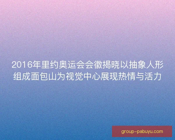 2016年里约奥运会会徽揭晓以抽象人形组成面包山为视觉中心展现热情与活力