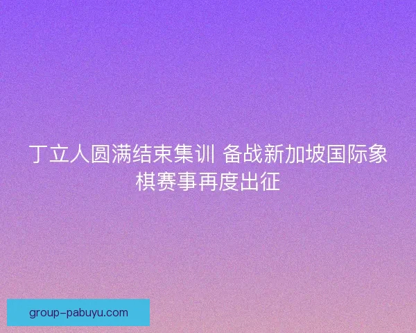 丁立人圆满结束集训 备战新加坡国际象棋赛事再度出征