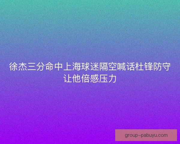 徐杰三分命中上海球迷隔空喊话杜锋防守让他倍感压力