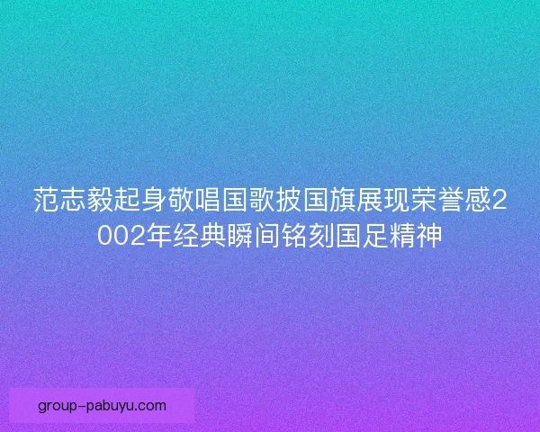范志毅起身敬唱国歌披国旗展现荣誉感2002年经典瞬间铭刻国足精神 范志毅起身敬唱国歌披国旗展现荣誉感2002年经典瞬间铭刻国足精神